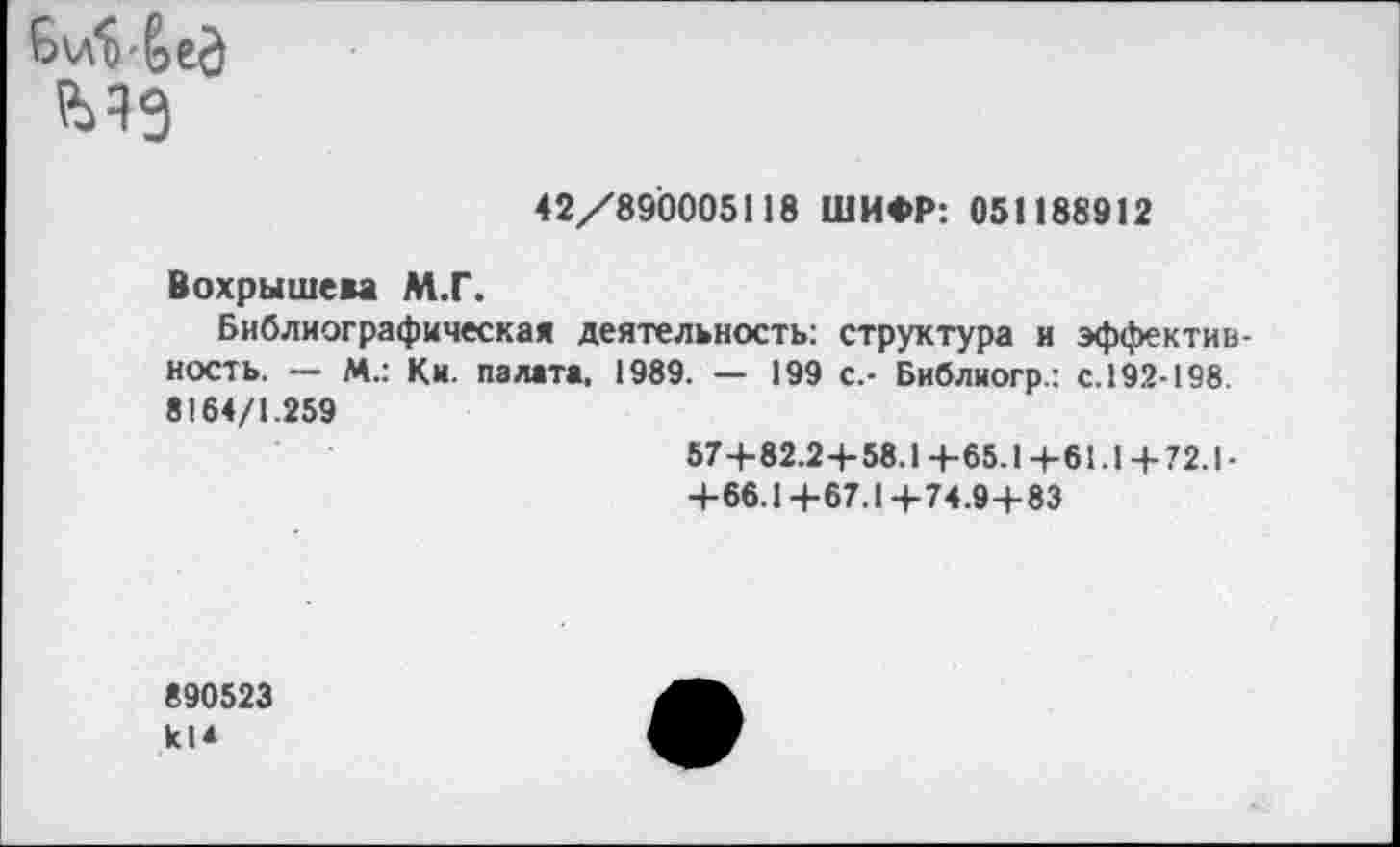 ﻿
42/890005118 ШИФР: 051188912
Вохрышева М.Г.
Библиографическая деятельность: структура и эффективность. — М.: Ки. палата, 1989. — 199 с.- Библиогр.: с. 192-198. 8164/1.259
57+82.2+58.1+65.1+61.1+72.1-
+66.1+67.1+74.9+83
890523 кИ